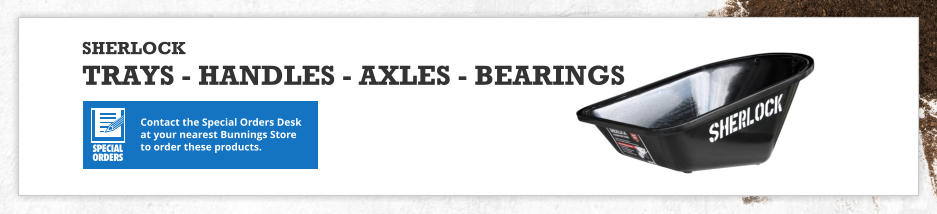 Contact the Special Orders Desk at your nearest Bunnings Store to order these products. SHERLOCK TRAYS - HANDLES - AXLES - BEARINGS